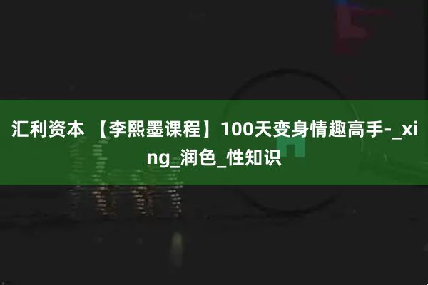 汇利资本 【李熙墨课程】100天变身情趣高手-_xing_润色_性知识