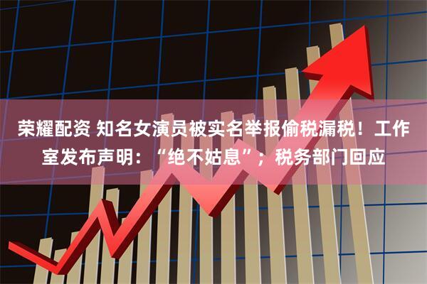 荣耀配资 知名女演员被实名举报偷税漏税！工作室发布声明：“绝不姑息”；税务部门回应