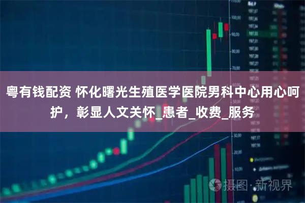 粤有钱配资 怀化曙光生殖医学医院男科中心用心呵护，彰显人文关怀_患者_收费_服务