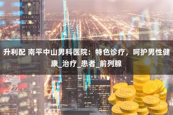 升利配 南平中山男科医院：特色诊疗，呵护男性健康_治疗_患者_前列腺